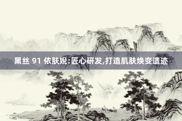黑丝 91 依肤婗:匠心研发,打造肌肤焕变遗迹