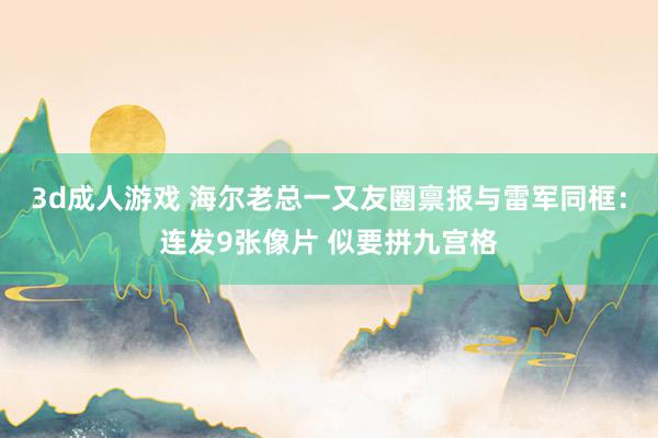 3d成人游戏 海尔老总一又友圈禀报与雷军同框：连发9张像片 似要拼九宫格