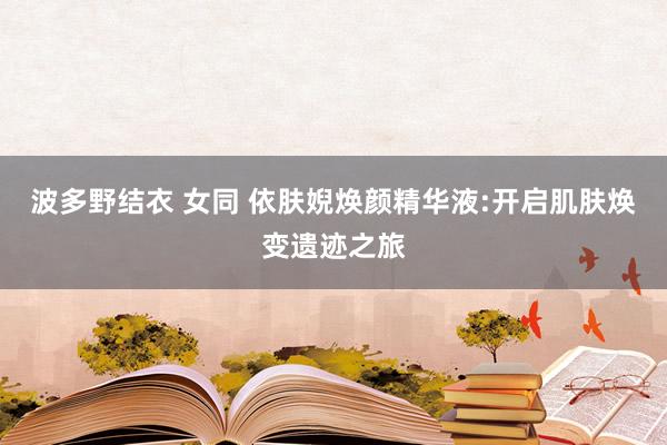 波多野结衣 女同 依肤婗焕颜精华液:开启肌肤焕变遗迹之旅