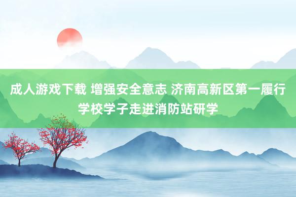 成人游戏下载 增强安全意志 济南高新区第一履行学校学子走进消防站研学