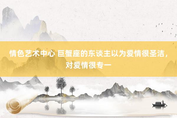 情色艺术中心 巨蟹座的东谈主以为爱情很圣洁，对爱情很专一