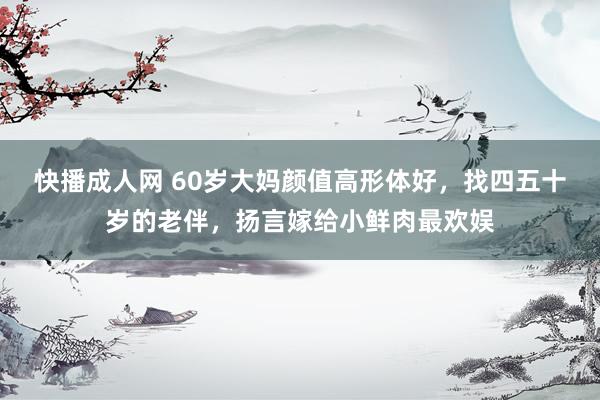 快播成人网 60岁大妈颜值高形体好，找四五十岁的老伴，扬言嫁给小鲜肉最欢娱