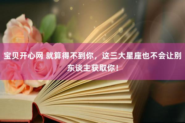宝贝开心网 就算得不到你，这三大星座也不会让别东谈主获取你！
