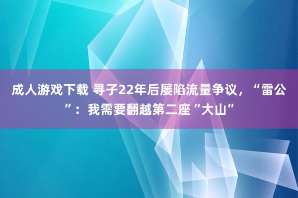 成人游戏下载 寻子22年后屡陷流量争议，“雷公”：我需要翻越第二座“大山”