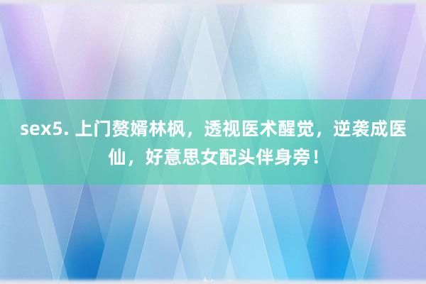 sex5. 上门赘婿林枫，透视医术醒觉，逆袭成医仙，好意思女配头伴身旁！