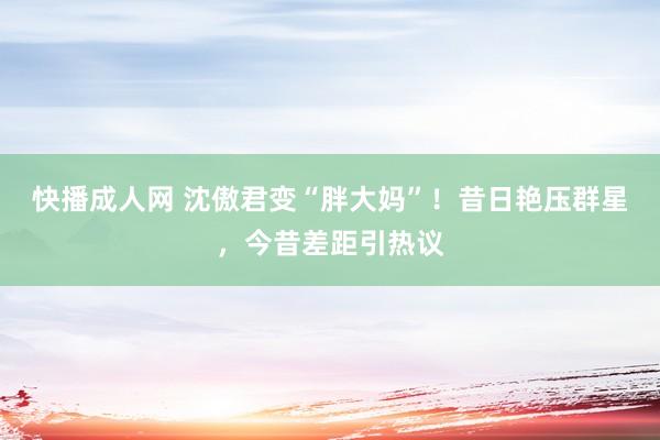 快播成人网 沈傲君变“胖大妈”！昔日艳压群星，今昔差距引热议