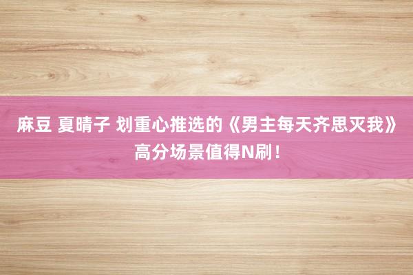 麻豆 夏晴子 划重心推选的《男主每天齐思灭我》高分场景值得N刷！