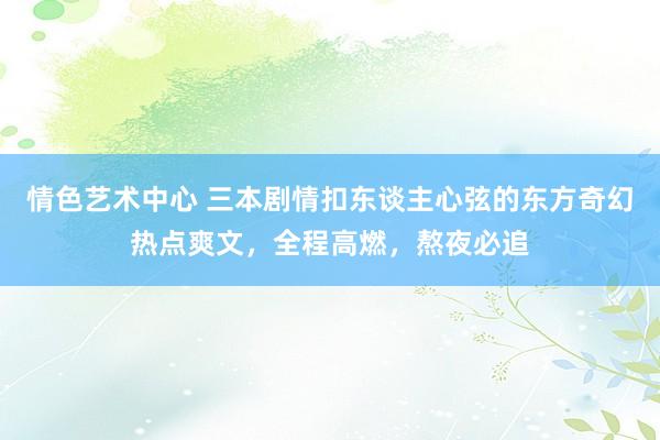 情色艺术中心 三本剧情扣东谈主心弦的东方奇幻热点爽文，全程高燃，熬夜必追