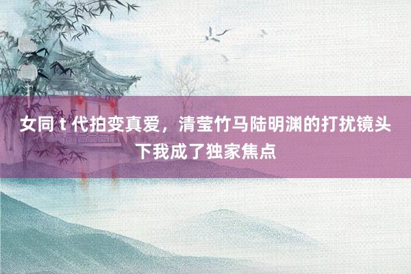 女同 t 代拍变真爱，清莹竹马陆明渊的打扰镜头下我成了独家焦点