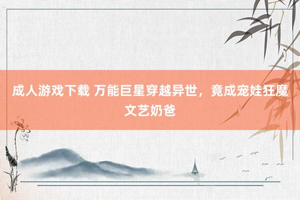 成人游戏下载 万能巨星穿越异世，竟成宠娃狂魔文艺奶爸