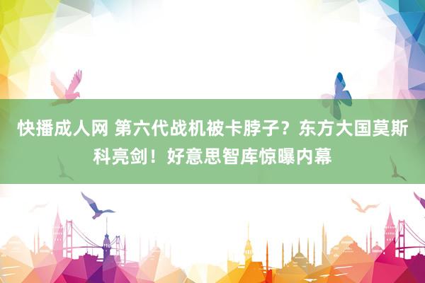 快播成人网 第六代战机被卡脖子？东方大国莫斯科亮剑！好意思智库惊曝内幕