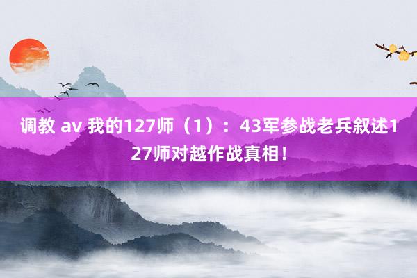 调教 av 我的127师（1）：43军参战老兵叙述127师对越作战真相！