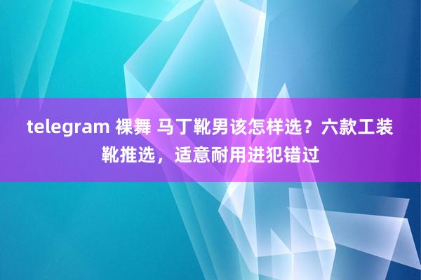 telegram 裸舞 马丁靴男该怎样选？六款工装靴推选，适意耐用进犯错过