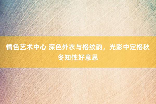 情色艺术中心 深色外衣与格纹韵，光影中定格秋冬知性好意思