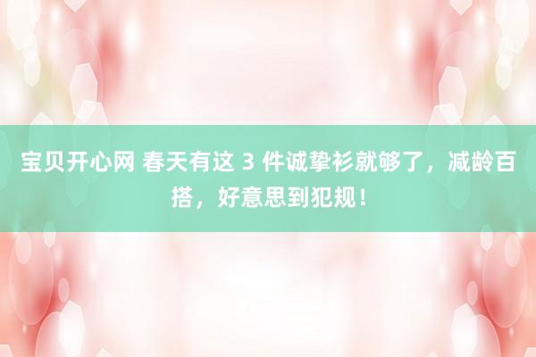 宝贝开心网 春天有这 3 件诚挚衫就够了，减龄百搭，好意思到犯规！