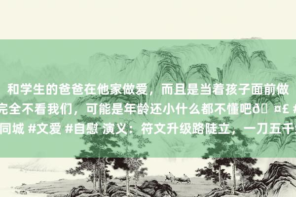 和学生的爸爸在他家做爱，而且是当着孩子面前做爱，太刺激了，孩子完全不看我们，可能是年龄还小什么都不懂吧🤣 #同城 #文爱 #自慰 演义：符文升级路陡立，一刀五千终建树，黄巾力士显神威