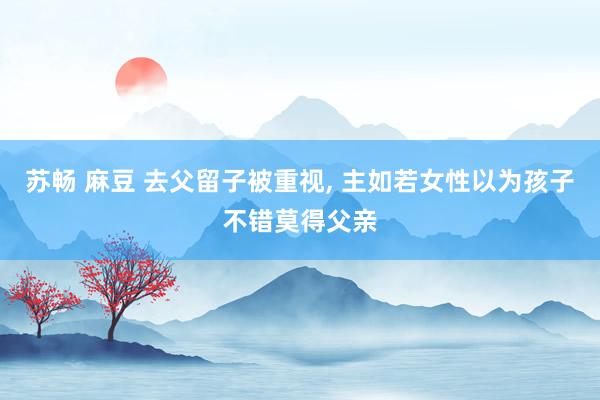 苏畅 麻豆 去父留子被重视, 主如若女性以为孩子不错莫得父亲