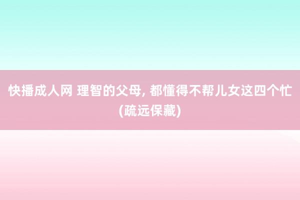 快播成人网 理智的父母, 都懂得不帮儿女这四个忙(疏远保藏)