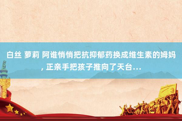 白丝 萝莉 阿谁悄悄把抗抑郁药换成维生素的姆妈, 正亲手把孩子推向了天台…