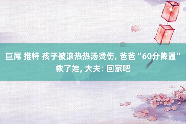 巨屌 推特 孩子被滚热热汤烫伤， 爸爸“60分降温”救了娃， 大夫: 回家吧