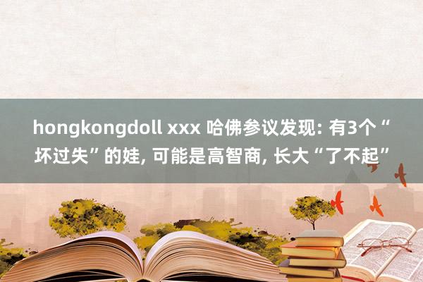 hongkongdoll xxx 哈佛参议发现: 有3个“坏过失”的娃, 可能是高智商, 长大“了不起”