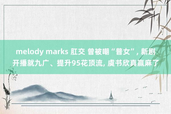 melody marks 肛交 曾被嘲“普女”， 新剧开播就九广、提升95花顶流， 虞书欣真赢麻了