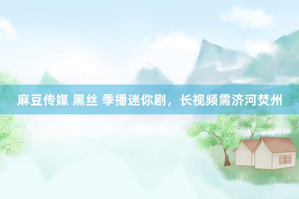 麻豆传媒 黑丝 季播迷你剧，长视频需济河焚州