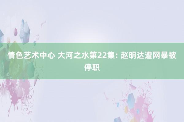 情色艺术中心 大河之水第22集: 赵明达遭网暴被停职