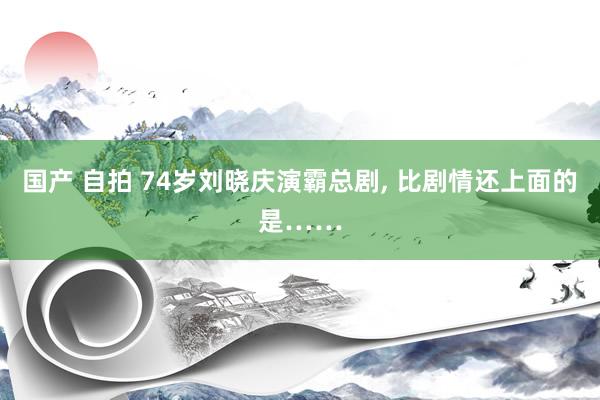 国产 自拍 74岁刘晓庆演霸总剧， 比剧情还上面的是……