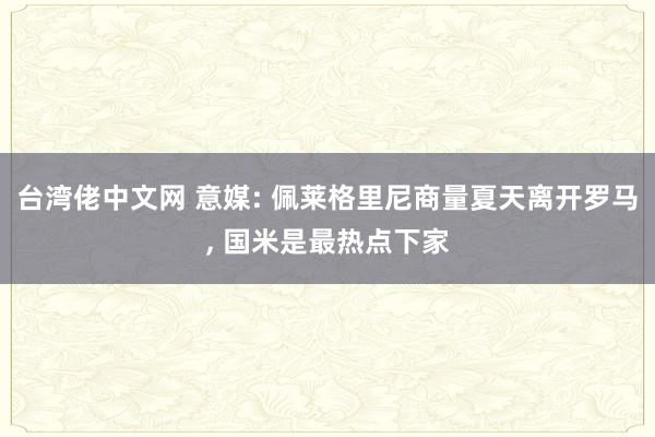 台湾佬中文网 意媒: 佩莱格里尼商量夏天离开罗马， 国米是最热点下家