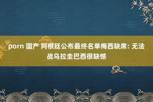 porn 国产 阿根廷公布最终名单梅西缺席: 无法战乌拉圭巴西很缺憾