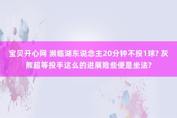 宝贝开心网 濒临湖东说念主20分钟不投1球? 灰熊超等投手这么的进展险些便是坐法?