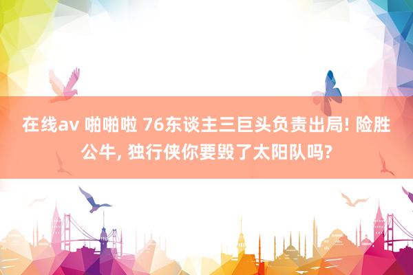 在线av 啪啪啦 76东谈主三巨头负责出局! 险胜公牛, 独行侠你要毁了太阳队吗?