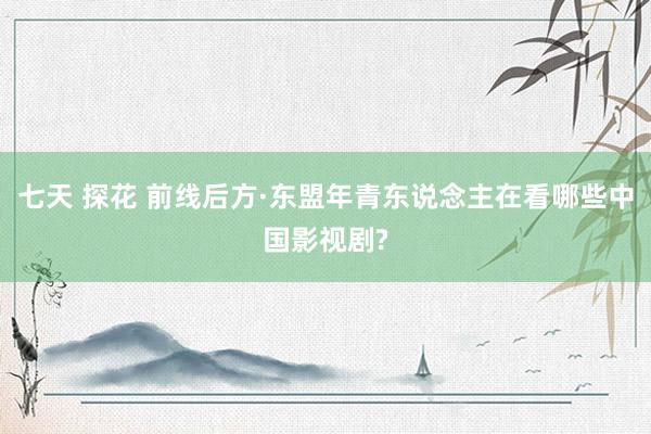 七天 探花 前线后方·东盟年青东说念主在看哪些中国影视剧?