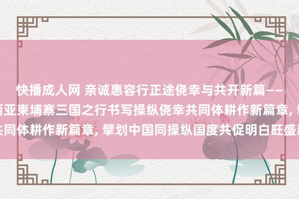 快播成人网 亲诚惠容行正途侥幸与共开新篇——习近平主席越南马来西亚柬埔寨三国之行书写操纵侥幸共同体耕作新篇章， 擘划中国同操纵国度共促明白旺盛新图景