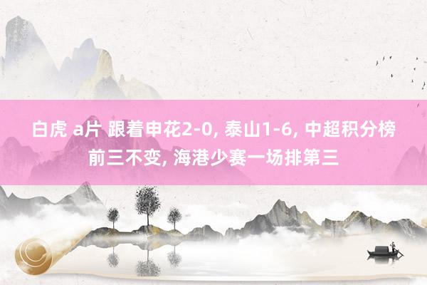 白虎 a片 跟着申花2-0, 泰山1-6, 中超积分榜前三不变, 海港少赛一场排第三