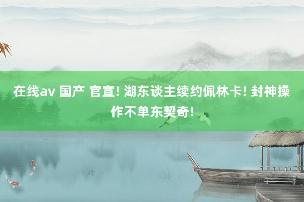 在线av 国产 官宣! 湖东谈主续约佩林卡! 封神操作不单东契奇!