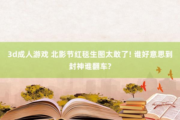3d成人游戏 北影节红毯生图太敢了! 谁好意思到封神谁翻车?