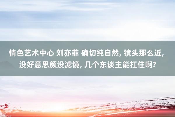 情色艺术中心 刘亦菲 确切纯自然， 镜头那么近， 没好意思颜没滤镜， 几个东谈主能扛住啊?