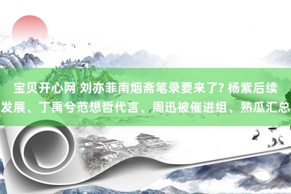 宝贝开心网 刘亦菲南烟斋笔录要来了? 杨紫后续发展、丁禹兮范想哲代言、周迅被催进组、熟瓜汇总