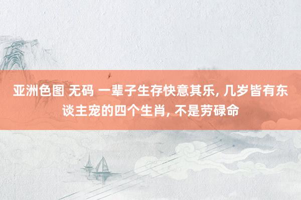 亚洲色图 无码 一辈子生存快意其乐， 几岁皆有东谈主宠的四个生肖， 不是劳碌命