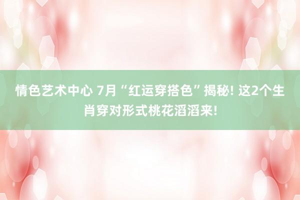 情色艺术中心 7月“红运穿搭色”揭秘! 这2个生肖穿对形式桃花滔滔来!