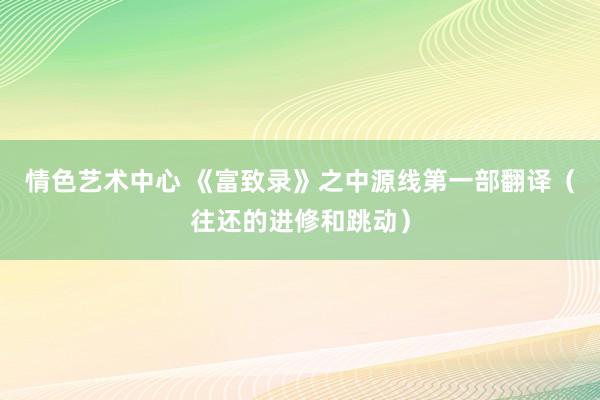 情色艺术中心 《富致录》之中源线第一部翻译（往还的进修和跳动）