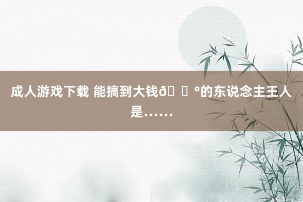 成人游戏下载 能搞到大钱💰的东说念主王人是……