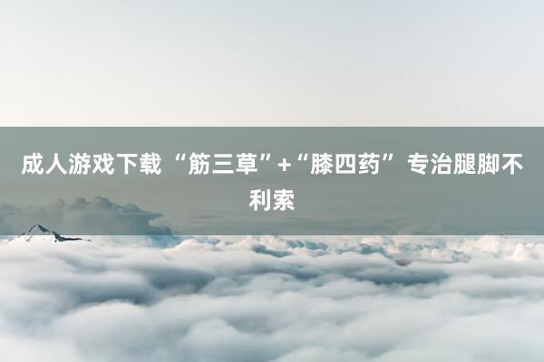 成人游戏下载 “筋三草”+“膝四药” 专治腿脚不利索