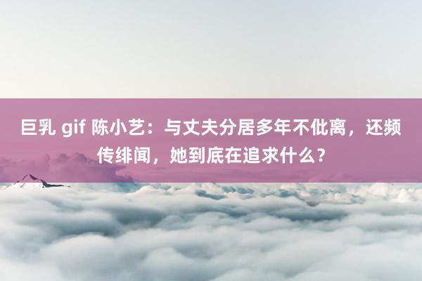 巨乳 gif 陈小艺：与丈夫分居多年不仳离，还频传绯闻，她到底在追求什么？
