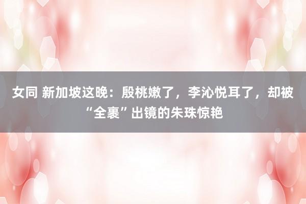 女同 新加坡这晚：殷桃嫩了，李沁悦耳了，却被“全裹”出镜的朱珠惊艳