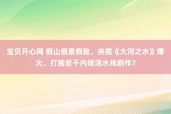 宝贝开心网 假山假景假脸，央视《大河之水》爆火，打脸若干内娱活水线剧作？