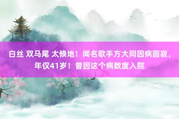 白丝 双马尾 太倏地！闻名歌手方大同因病圆寂，年仅41岁！曾因这个病数度入院